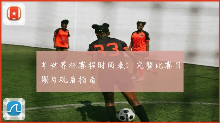 年世界杯赛程时间表：完整比赛日期与观看指南