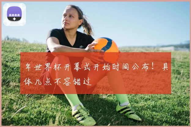 年世界杯开幕式开始时间公布！具体几点不容错过