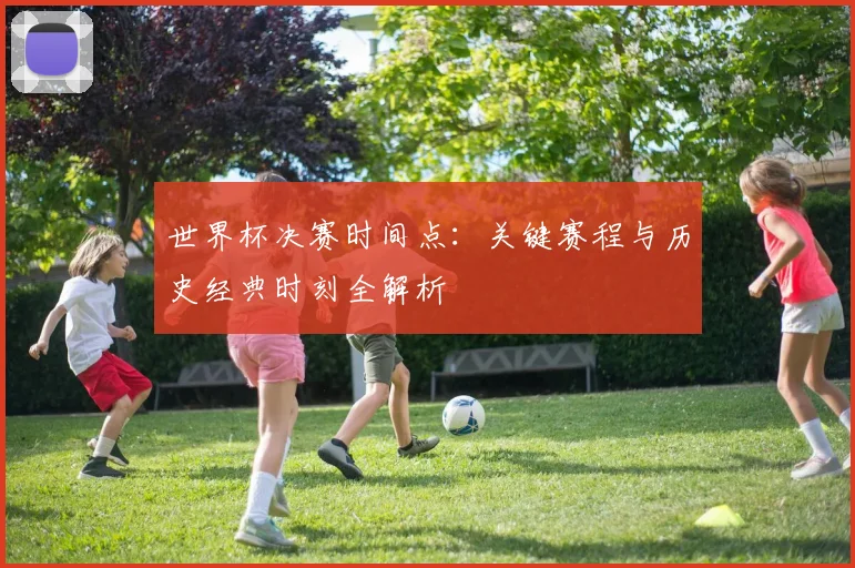 世界杯决赛时间点：关键赛程与历史经典时刻全解析