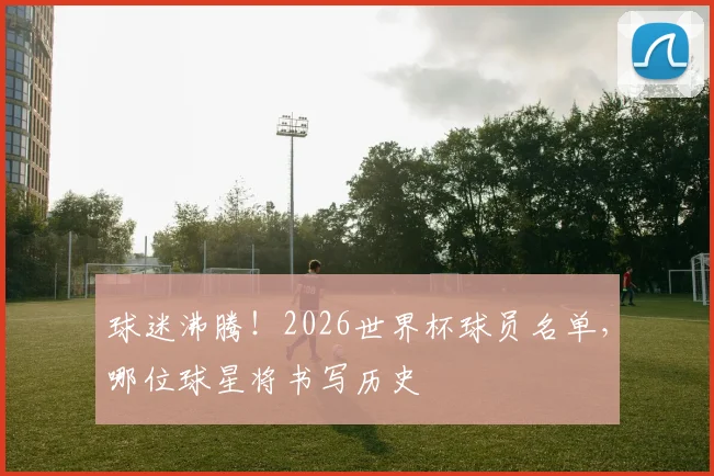 球迷沸腾！2026世界杯球员名单，哪位球星将书写历史
