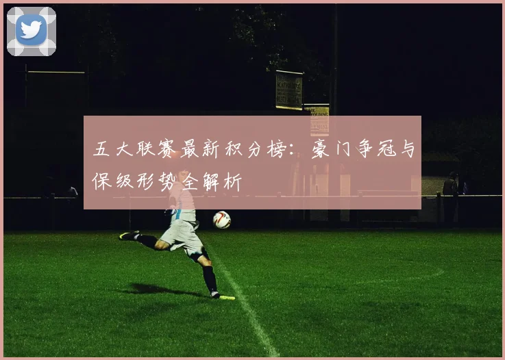 五大联赛最新积分榜：豪门争冠与保级形势全解析
